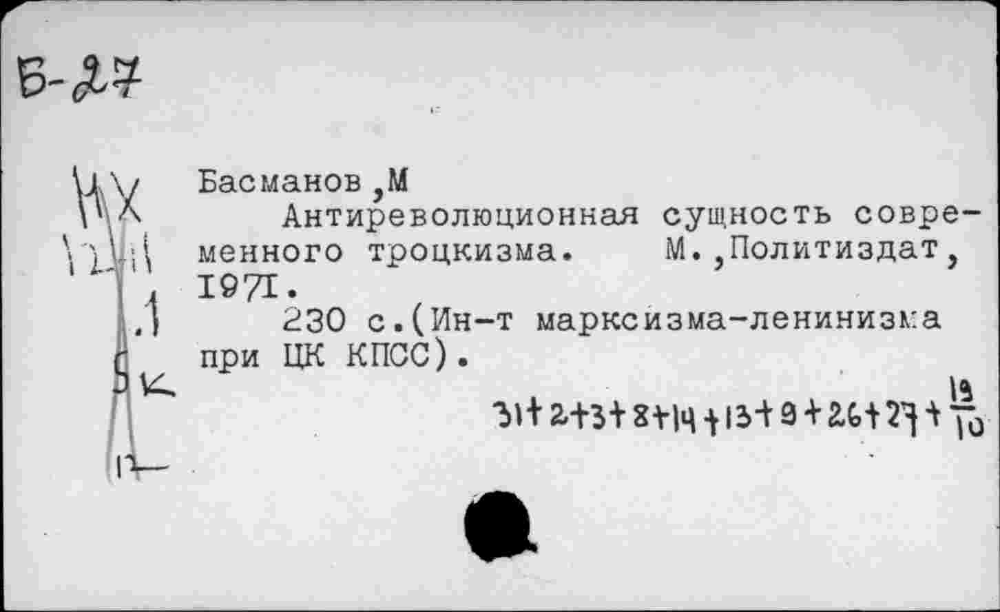 ﻿В-Л?
Басманов ,М
Антиреволюционная сущность современного троцкизма. М.’Политиздат, 1971.
230 с.(Ин-т марксизма-ленинизма при ЦК КПСС).
и
31+ 2.+3+	15+ 9 + £Ь+ + “0